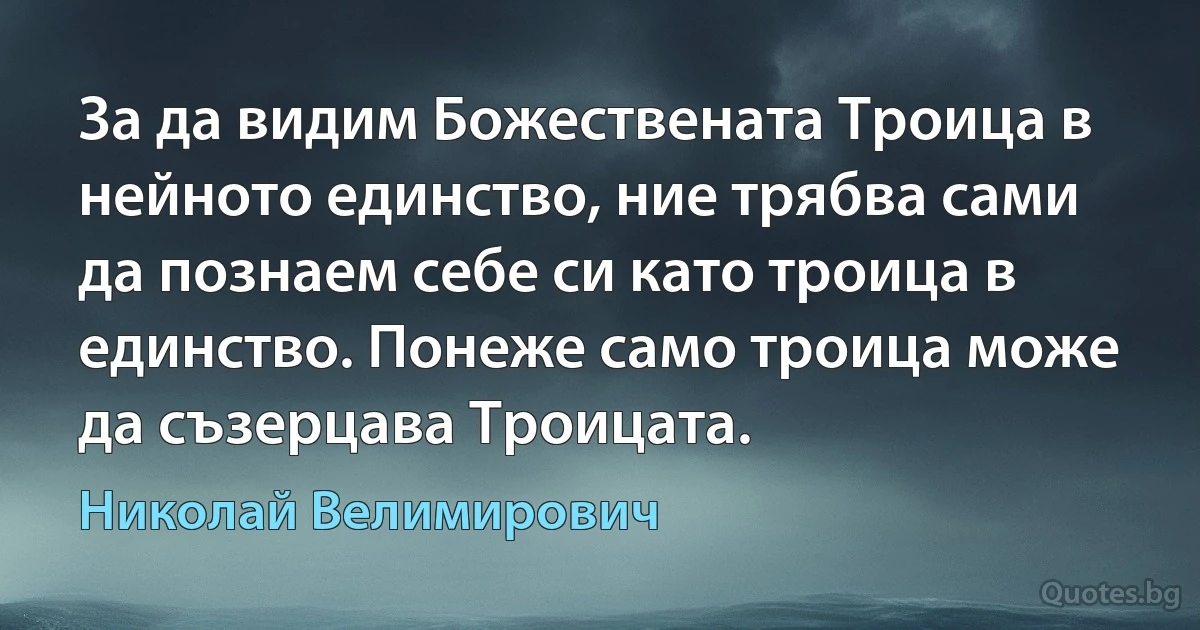За да видим Божествената Троица в нейното единство, ние трябва сами да познаем себе си като троица в единство. Понеже само троица може да съзерцава Троицата. (Николай Велимирович)