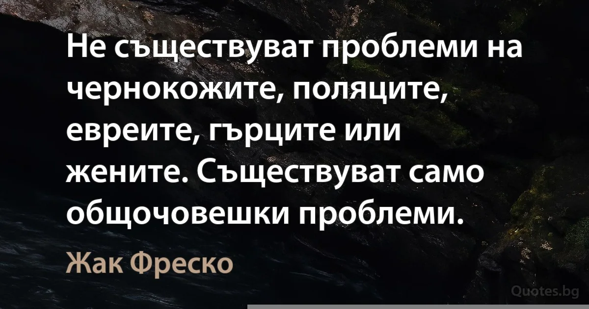 Не съществуват проблеми на чернокожите, поляците, евреите, гърците или жените. Съществуват само общочовешки проблеми. (Жак Фреско)