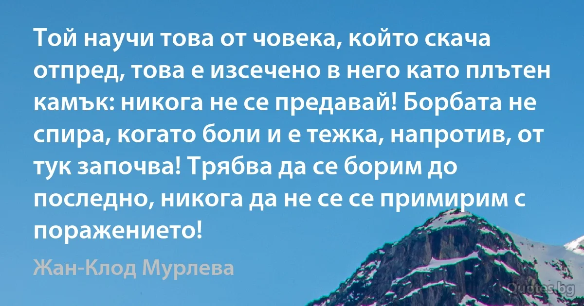 Той научи това от човека, който скача отпред, това е изсечено в него като плътен камък: никога не се предавай! Борбата не спира, когато боли и е тежка, напротив, от тук започва! Трябва да се борим до последно, никога да не се се примирим с поражението! (Жан-Клод Мурлева)