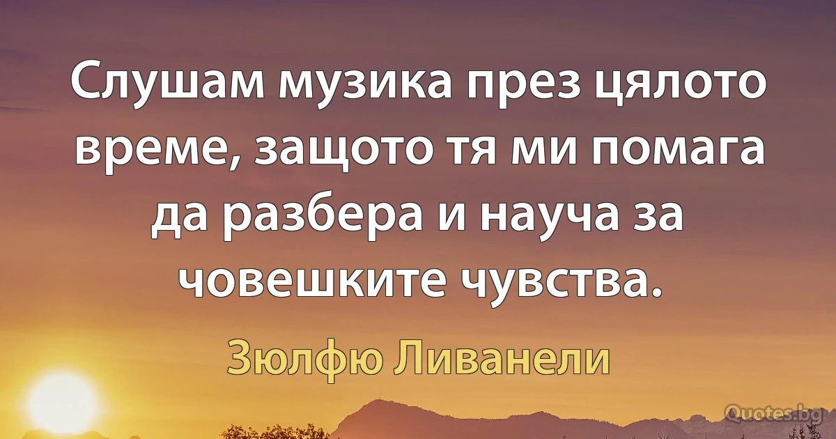 Слушам музика през цялото време, защото тя ми помага да разбера и науча за човешките чувства. (Зюлфю Ливанели)