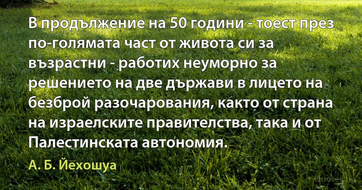 В продължение на 50 години - тоест през по-голямата част от живота си за възрастни - работих неуморно за решението на две държави в лицето на безброй разочарования, както от страна на израелските правителства, така и от Палестинската автономия. (А. Б. Йехошуа)