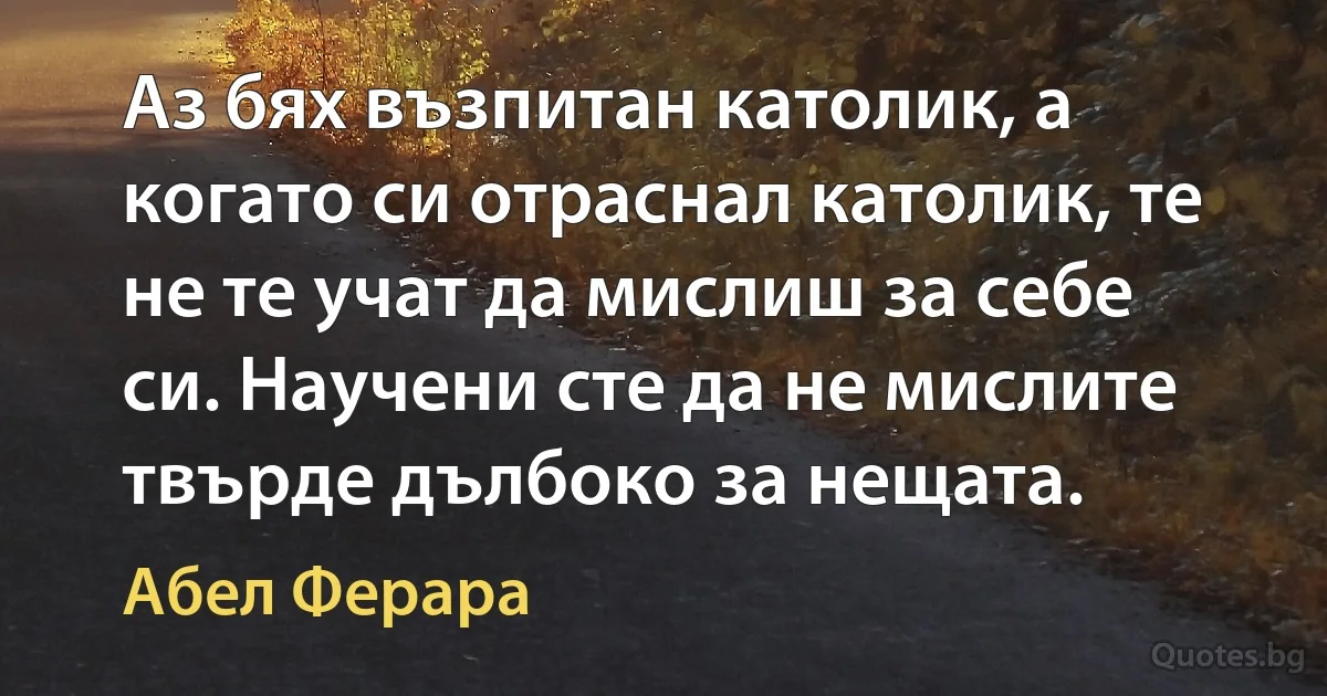 Аз бях възпитан католик, а когато си отраснал католик, те не те учат да мислиш за себе си. Научени сте да не мислите твърде дълбоко за нещата. (Абел Ферара)