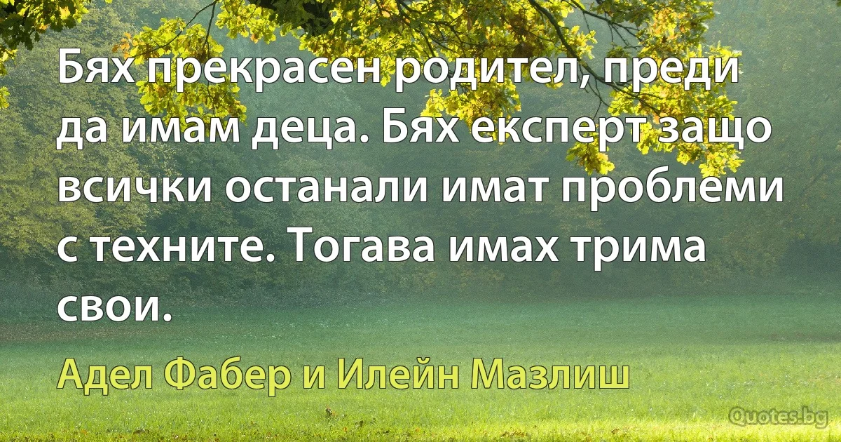 Бях прекрасен родител, преди да имам деца. Бях експерт защо всички останали имат проблеми с техните. Тогава имах трима свои. (Адел Фабер и Илейн Мазлиш)