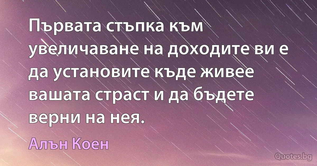 Първата стъпка към увеличаване на доходите ви е да установите къде живее вашата страст и да бъдете верни на нея. (Алън Коен)