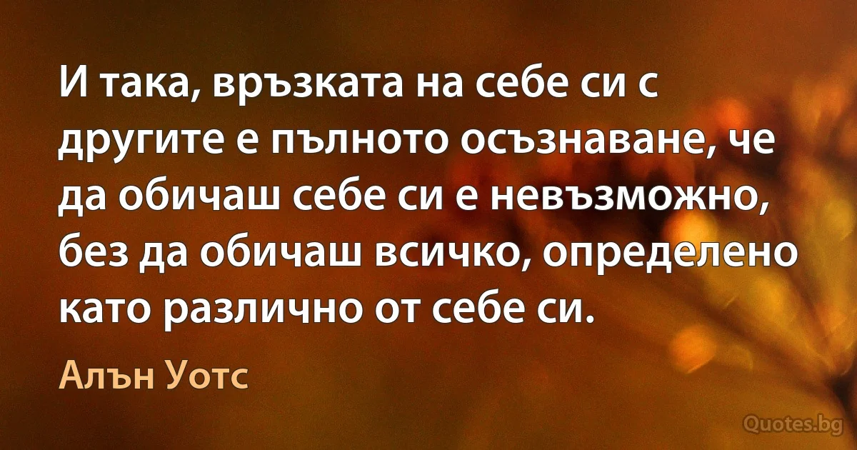 И така, връзката на себе си с другите е пълното осъзнаване, че да обичаш себе си е невъзможно, без да обичаш всичко, определено като различно от себе си. (Алън Уотс)