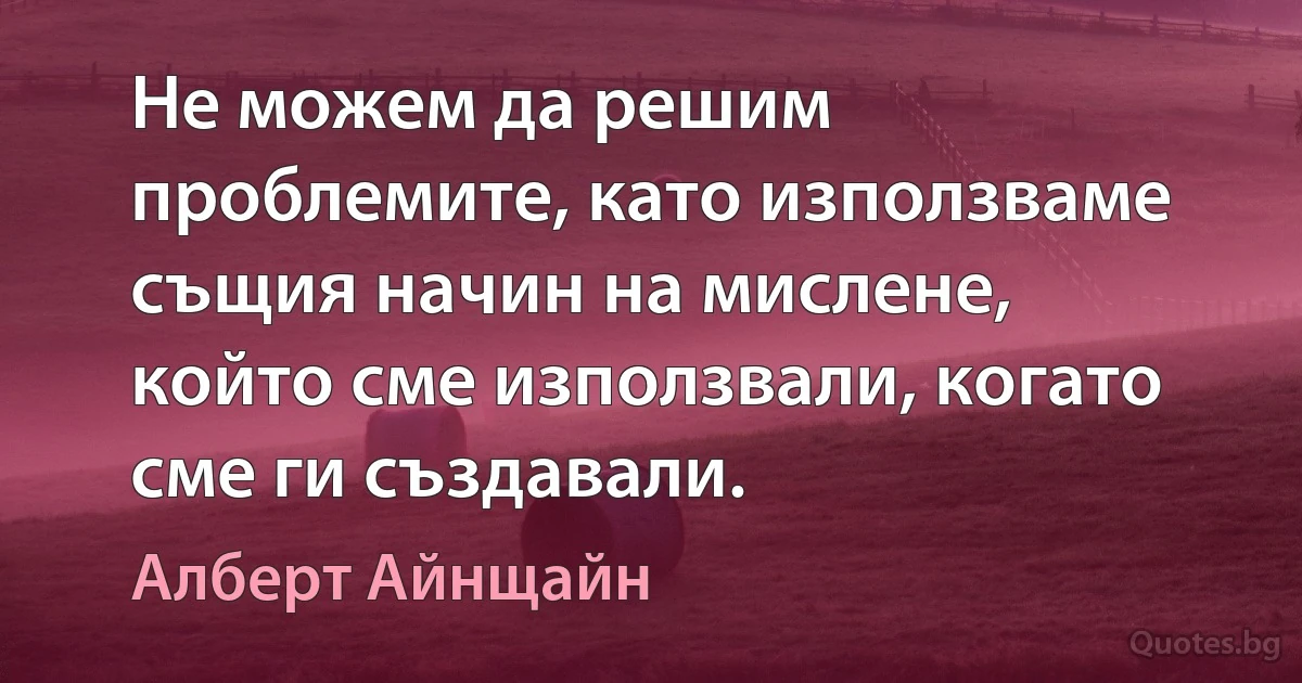 Не можем да решим проблемите, като използваме същия начин на мислене, който сме използвали, когато сме ги създавали. (Алберт Айнщайн)