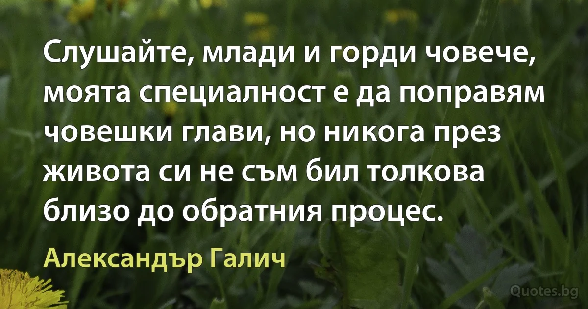 Слушайте, млади и горди човече, моята специалност е да поправям човешки глави, но никога през живота си не съм бил толкова близо до обратния процес. (Александър Галич)