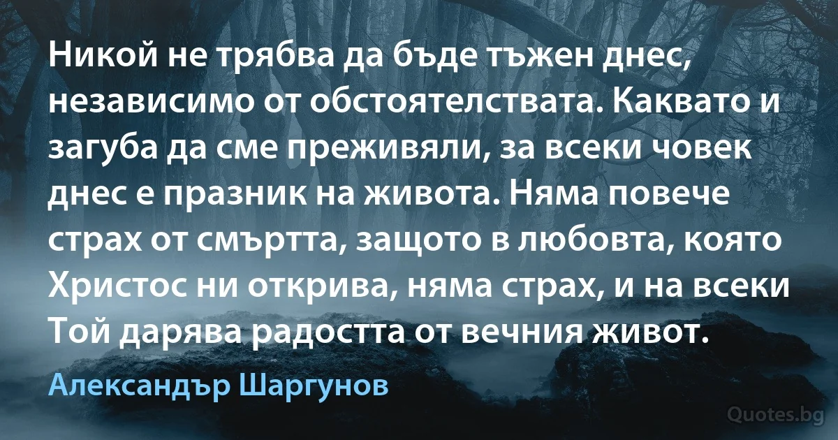 Никой не трябва да бъде тъжен днес, независимо от обстоятелствата. Каквато и загуба да сме преживяли, за всеки човек днес е празник на живота. Няма повече страх от смъртта, защото в любовта, която Христос ни открива, няма страх, и на всеки Той дарява радостта от вечния живот. (Александър Шаргунов)