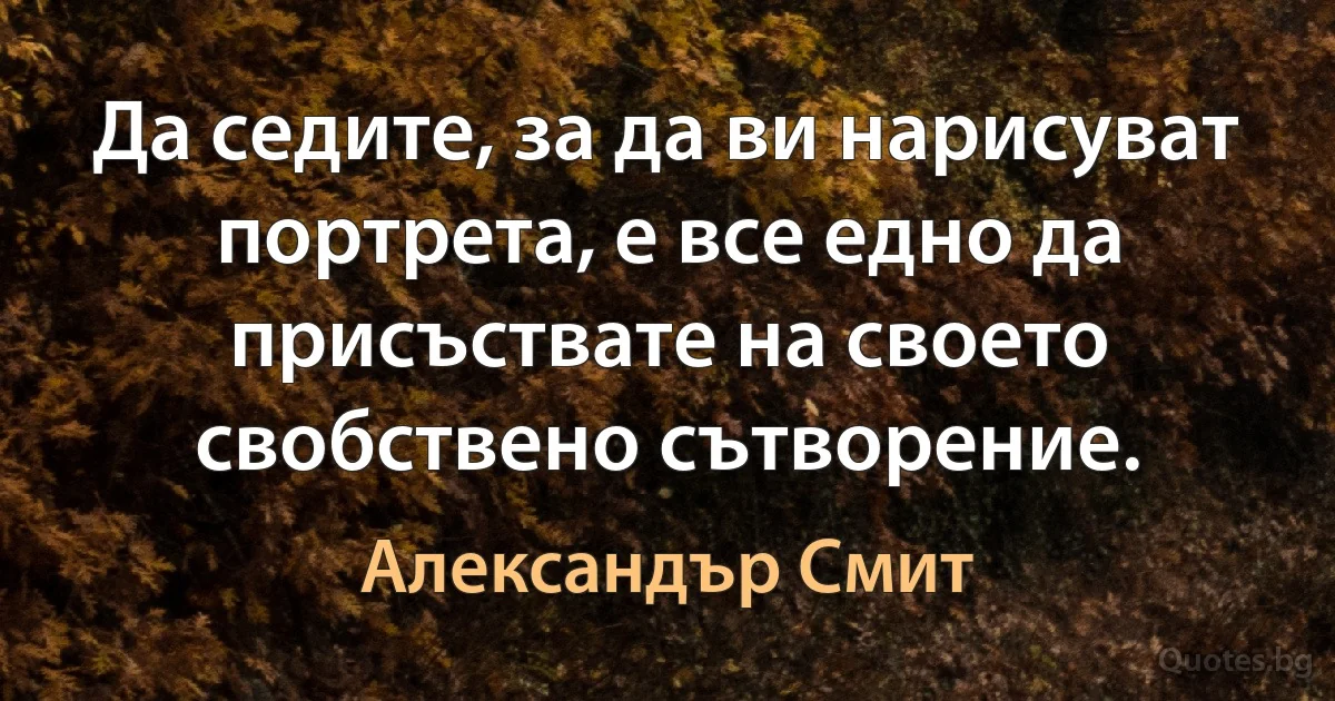 Да седите, за да ви нарисуват портрета, е все едно да присъствате на своето свобствено сътворение. (Александър Смит)