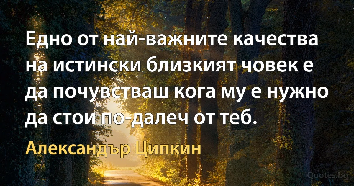 Едно от най-важните качества на истински близкият човек е да почувстваш кога му е нужно да стои по-далеч от теб. (Александър Ципкин)