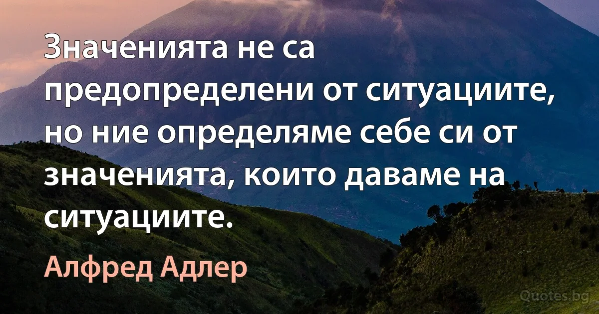 Значенията не са предопределени от ситуациите, но ние определяме себе си от значенията, които даваме на ситуациите. (Алфред Адлер)