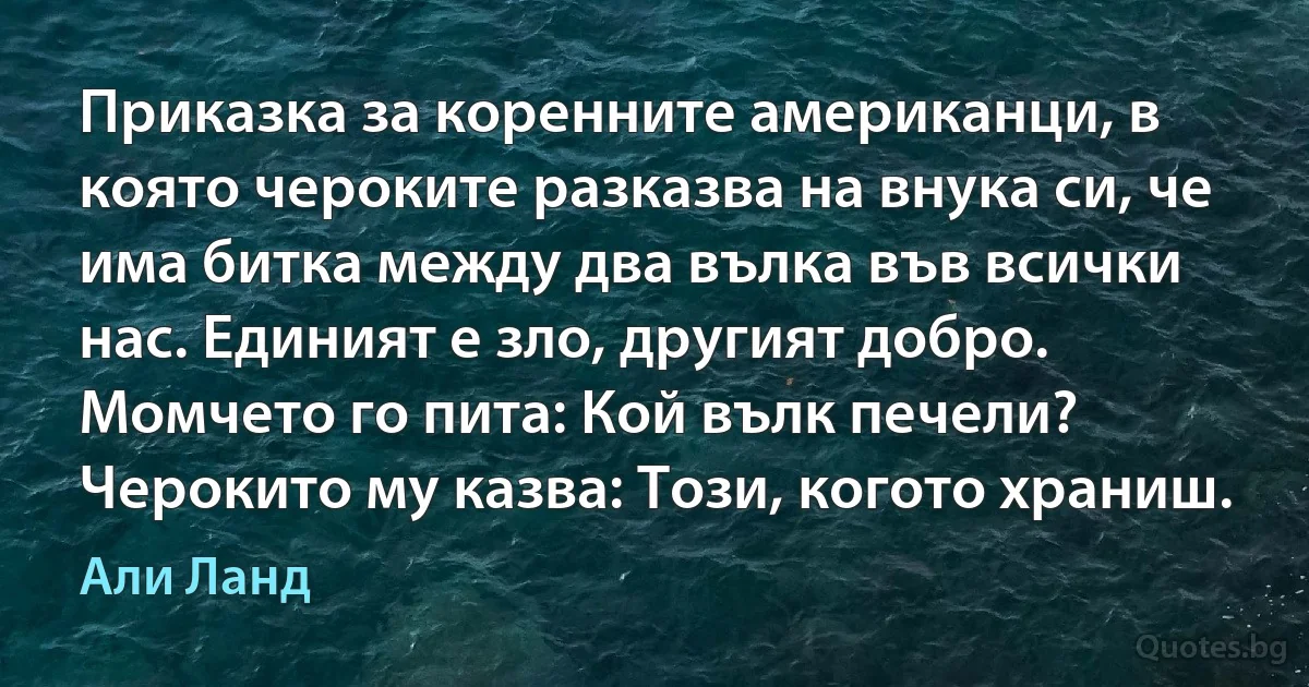 Приказка за коренните американци, в която чероките разказва на внука си, че има битка между два вълка във всички нас. Единият е зло, другият добро. Момчето го пита: Кой вълк печели? Черокито му казва: Този, когото храниш. (Али Ланд)