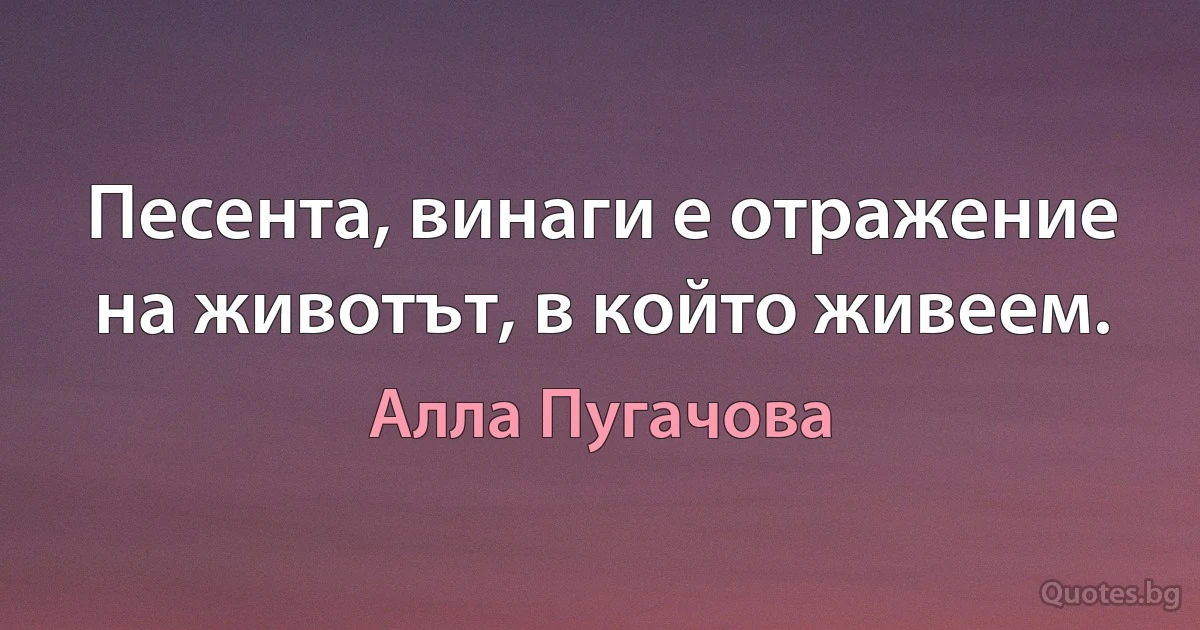 Песента, винаги е отражение на животът, в който живеем. (Алла Пугачова)