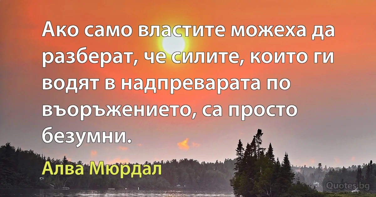 Ако само властите можеха да разберат, че силите, които ги водят в надпреварата по въоръжението, са просто безумни. (Алва Мюрдал)