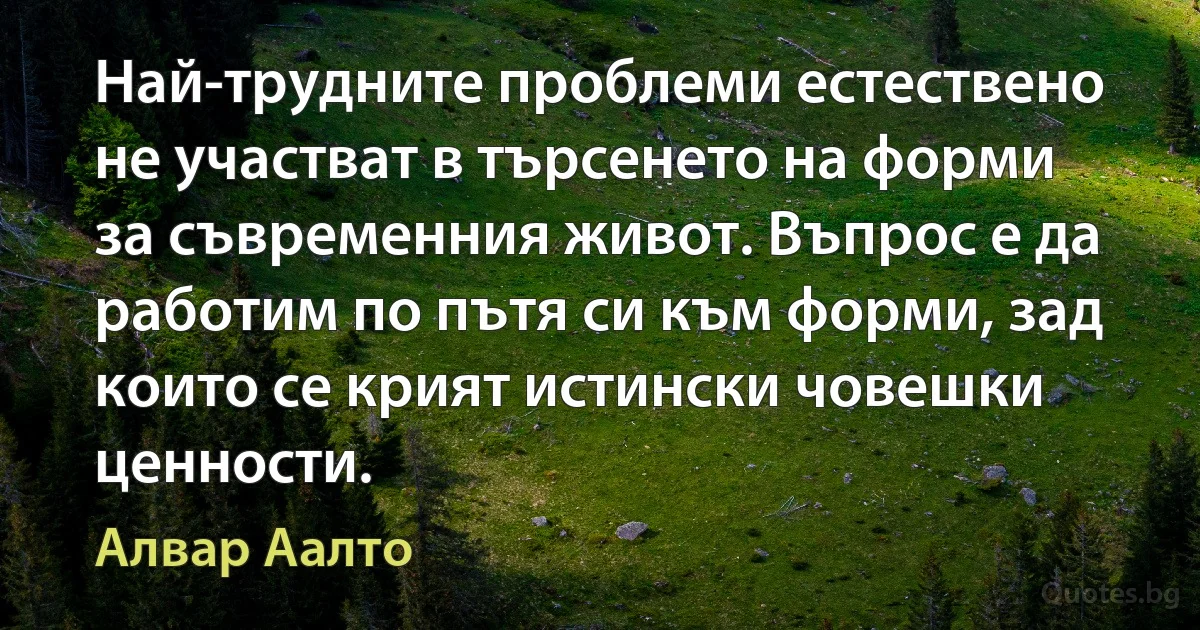 Най-трудните проблеми естествено не участват в търсенето на форми за съвременния живот. Въпрос е да работим по пътя си към форми, зад които се крият истински човешки ценности. (Алвар Аалто)