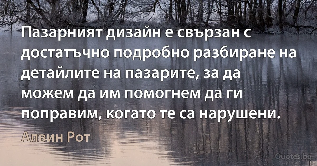 Пазарният дизайн е свързан с достатъчно подробно разбиране на детайлите на пазарите, за да можем да им помогнем да ги поправим, когато те са нарушени. (Алвин Рот)