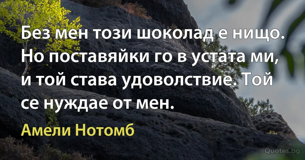 Без мен този шоколад е нищо. Но поставяйки го в устата ми, и той става удоволствие. Той се нуждае от мен. (Амели Нотомб)