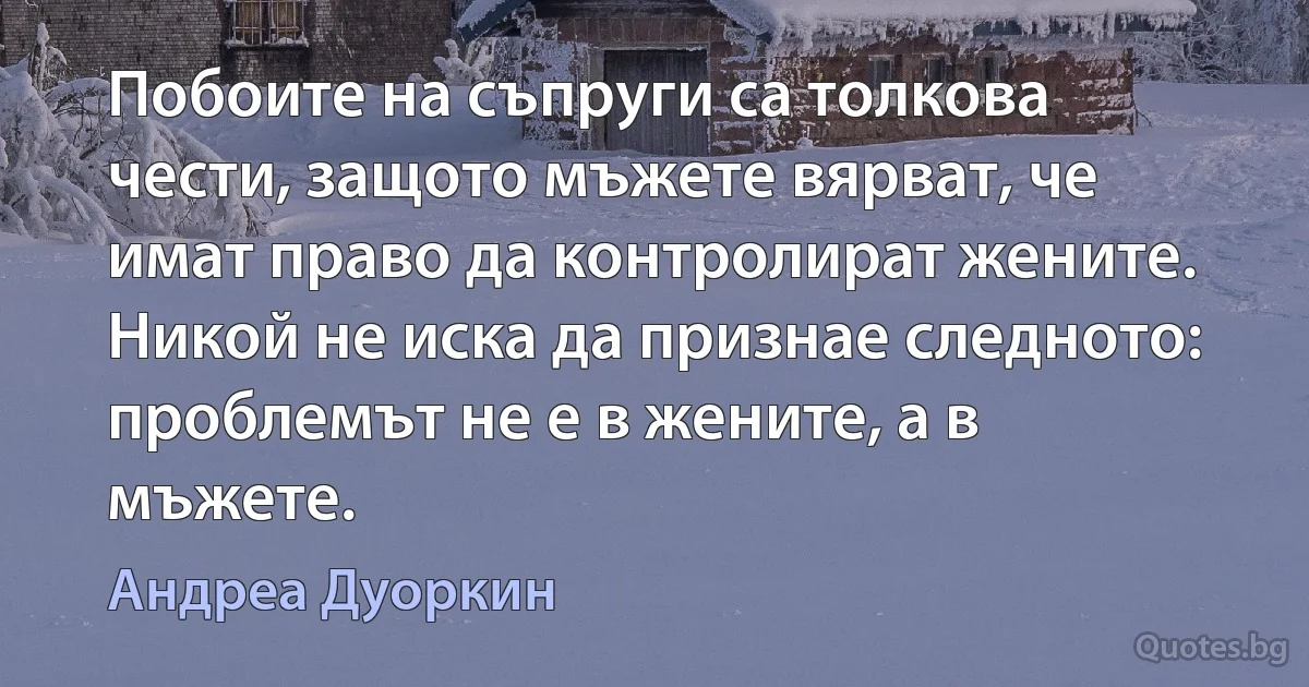 Побоите на съпруги са толкова чести, защото мъжете вярват, че имат право да контролират жените. Никой не иска да признае следното: проблемът не е в жените, а в мъжете. (Андреа Дуоркин)