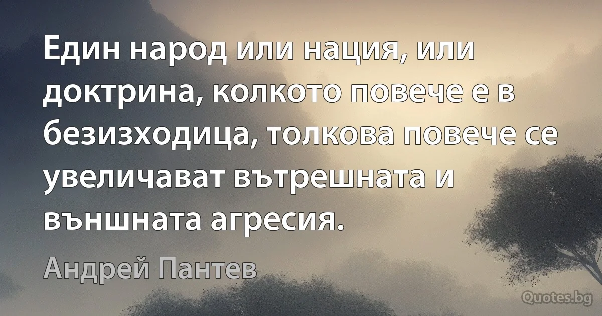 Един народ или нация, или доктрина, колкото повече е в безизходица, толкова повече се увеличават вътрешната и външната агресия. (Андрей Пантев)