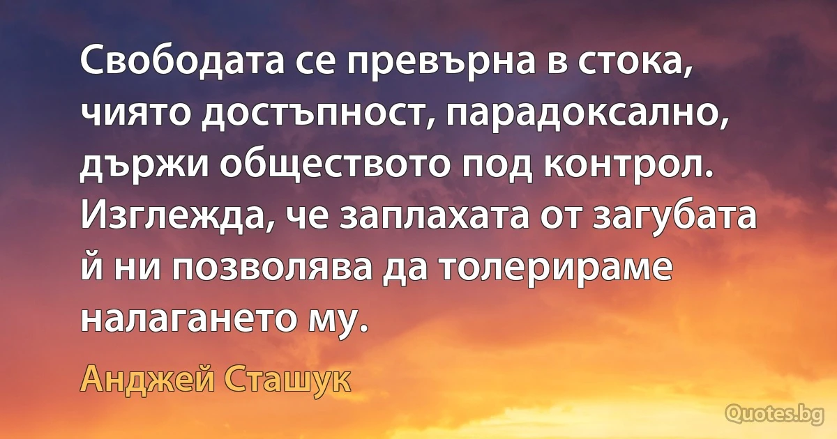 Свободата се превърна в стока, чиято достъпност, парадоксално, държи обществото под контрол. Изглежда, че заплахата от загубата й ни позволява да толерираме налагането му. (Анджей Сташук)