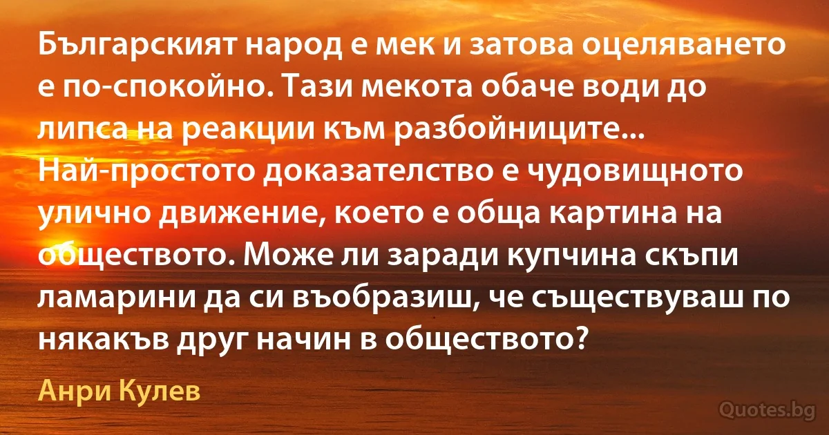 Българският народ е мек и затова оцеляването е по-спокойно. Тази мекота обаче води до липса на реакции към разбойниците... Най-простото доказателство е чудовищното улично движение, което е обща картина на обществото. Може ли заради купчина скъпи ламарини да си въобразиш, че съществуваш по някакъв друг начин в обществото? (Анри Кулев)