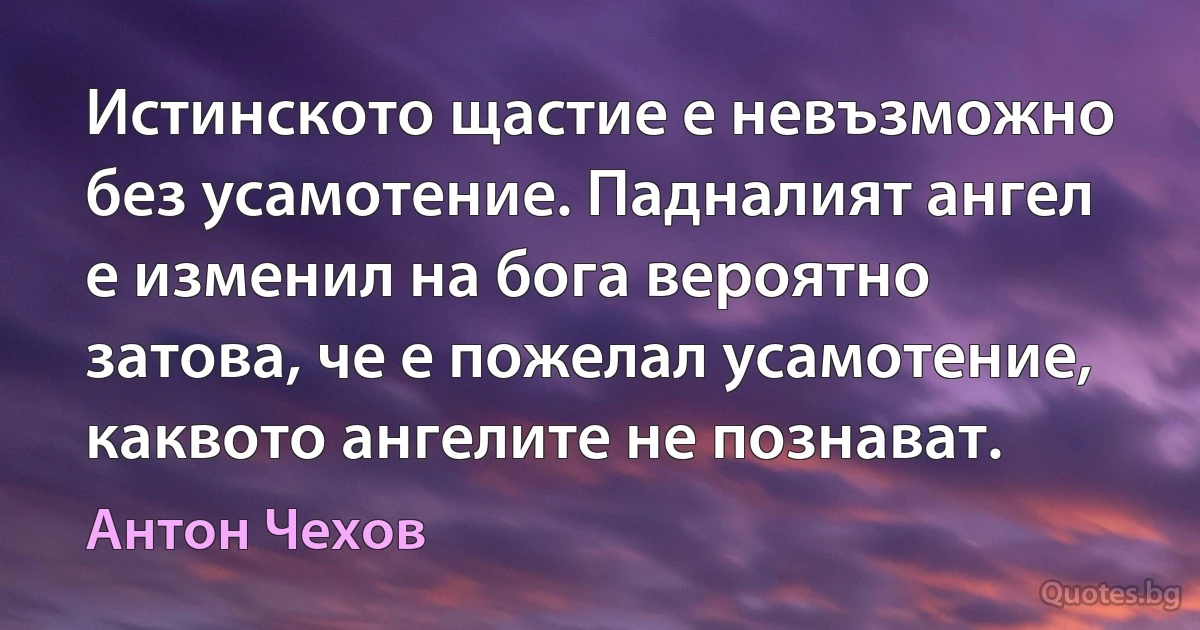 Истинското щастие е невъзможно без усамотение. Падналият ангел е изменил на бога вероятно затова, че е пожелал усамотение, каквото ангелите не познават. (Антон Чехов)