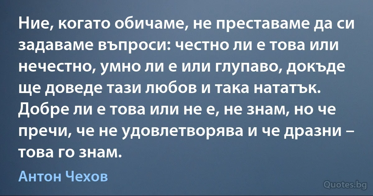 Ние, когато обичаме, не преставаме да си задаваме въпроси: честно ли е това или нечестно, умно ли е или глупаво, докъде ще доведе тази любов и така нататък. Добре ли е това или не е, не знам, но че пречи, че не удовлетворява и че дразни – това го знам. (Антон Чехов)