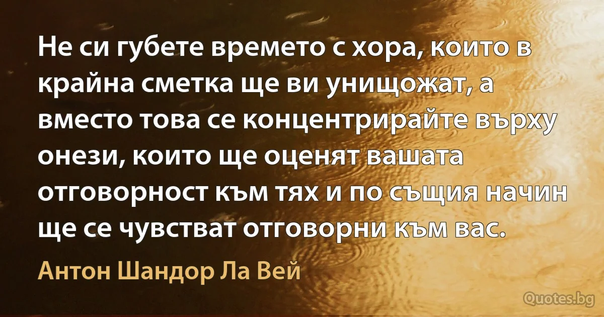 Не си губете времето с хора, които в крайна сметка ще ви унищожат, а вместо това се концентрирайте върху онези, които ще оценят вашата отговорност към тях и по същия начин ще се чувстват отговорни към вас. (Антон Шандор Ла Вей)