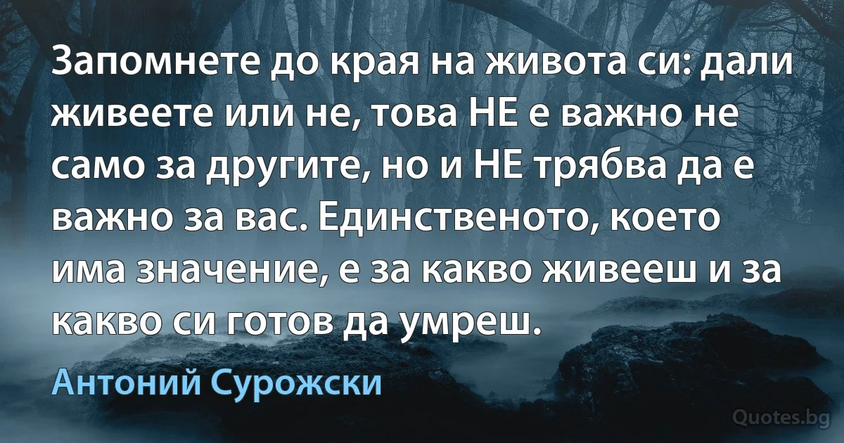 Запомнете до края на живота си: дали живеете или не, това НЕ е важно не само за другите, но и НЕ трябва да е важно за вас. Единственото, което има значение, е за какво живееш и за какво си готов да умреш. (Антоний Сурожски)