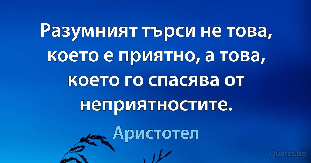 Разумният търси не това, което е приятно, а това, което го спасява от неприятностите. (Аристотел)