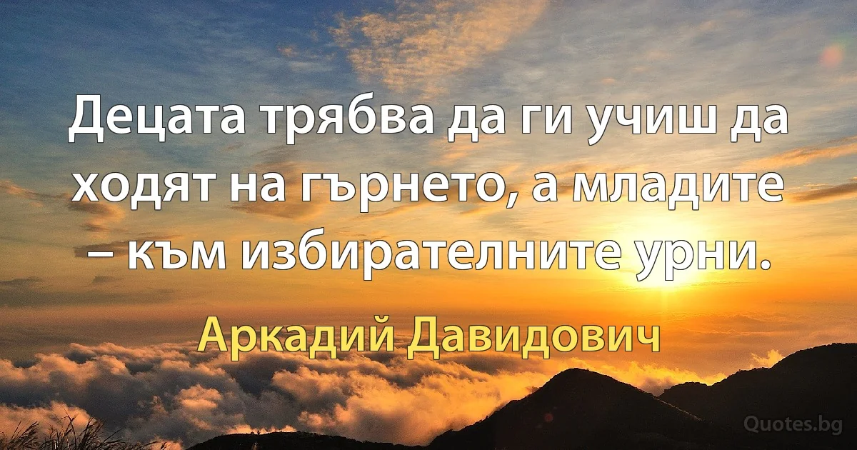 Децата трябва да ги учиш да ходят на гърнето, а младите – към избирателните урни. (Аркадий Давидович)