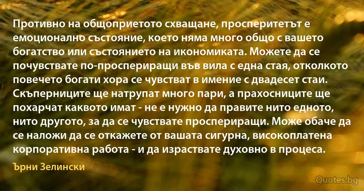 Противно на общоприетото схващане, просперитетът е емоционално състояние, което няма много общо с вашето богатство или състоянието на икономиката. Можете да се почувствате по-проспериращи във вила с една стая, отколкото повечето богати хора се чувстват в имение с двадесет стаи. Скъперниците ще натрупат много пари, а прахосниците ще похарчат каквото имат - не е нужно да правите нито едното, нито другото, за да се чувствате проспериращи. Може обаче да се наложи да се откажете от вашата сигурна, високоплатена корпоративна работа - и да израствате духовно в процеса. (Ърни Зелински)