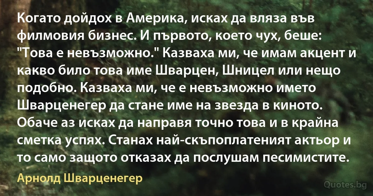 Когато дойдох в Америка, исках да вляза във филмовия бизнес. И първото, което чух, беше: "Това е невъзможно." Казваха ми, че имам акцент и какво било това име Шварцен, Шницел или нещо подобно. Казваха ми, че е невъзможно името Шварценегер да стане име на звезда в киното. Обаче аз исках да направя точно това и в крайна сметка успях. Станах най-скъпоплатеният актьор и то само защото отказах да послушам песимистите. (Арнолд Шварценегер)