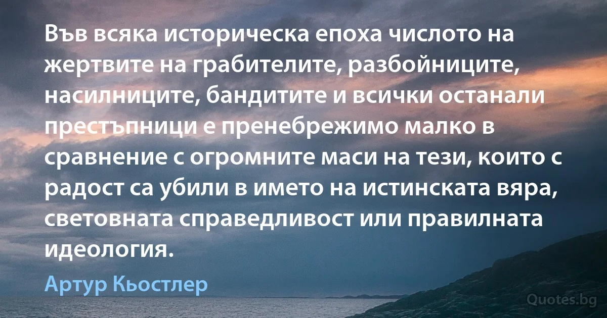 Във всяка историческа епоха числото на жертвите на грабителите, разбойниците, насилниците, бандитите и всички останали престъпници е пренебрежимо малко в сравнение с огромните маси на тези, които с радост са убили в името на истинската вяра, световната справедливост или правилната идеология. (Артур Кьостлер)