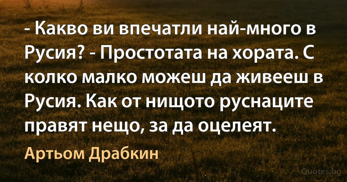 - Какво ви впечатли най-много в Русия? - Простотата на хората. С колко малко можеш да живееш в Русия. Как от нищото руснаците правят нещо, за да оцелеят. (Артьом Драбкин)