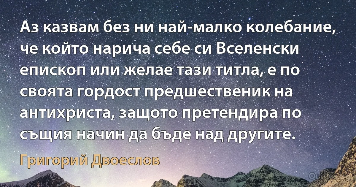 Аз казвам без ни най-малко колебание, че който нарича себе си Вселенски епископ или желае тази титла, е по своята гордост предшественик на антихриста, защото претендира по същия начин да бъде над другите. (Григорий Двоеслов)