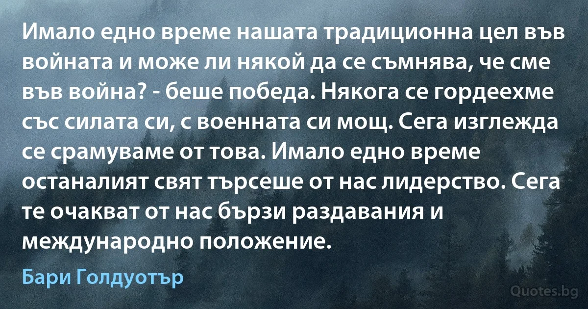 Имало едно време нашата традиционна цел във войната и може ли някой да се съмнява, че сме във война? - беше победа. Някога се гордеехме със силата си, с военната си мощ. Сега изглежда се срамуваме от това. Имало едно време останалият свят търсеше от нас лидерство. Сега те очакват от нас бързи раздавания и международно положение. (Бари Голдуотър)