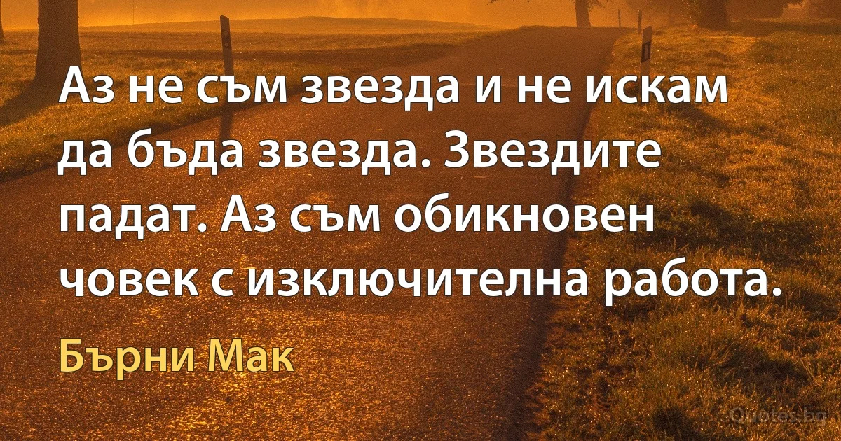 Аз не съм звезда и не искам да бъда звезда. Звездите падат. Аз съм обикновен човек с изключителна работа. (Бърни Мак)