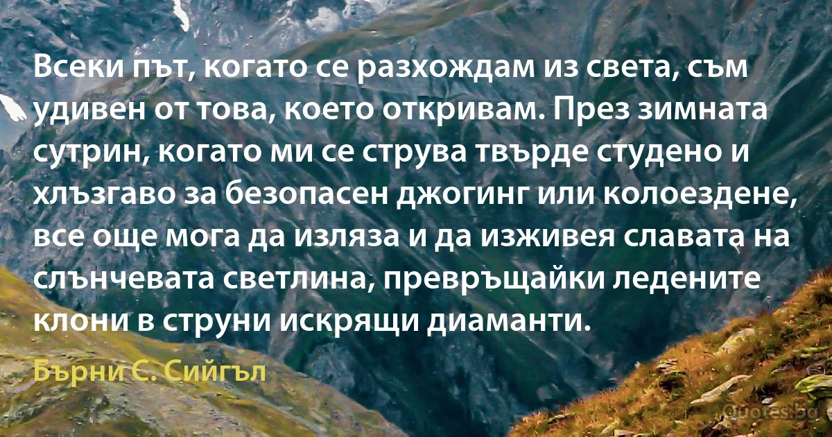 Всеки път, когато се разхождам из света, съм удивен от това, което откривам. През зимната сутрин, когато ми се струва твърде студено и хлъзгаво за безопасен джогинг или колоездене, все още мога да изляза и да изживея славата на слънчевата светлина, превръщайки ледените клони в струни искрящи диаманти. (Бърни С. Сийгъл)