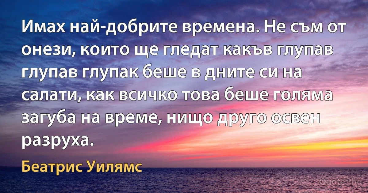 Имах най-добрите времена. Не съм от онези, които ще гледат какъв глупав глупав глупак беше в дните си на салати, как всичко това беше голяма загуба на време, нищо друго освен разруха. (Беатрис Уилямс)