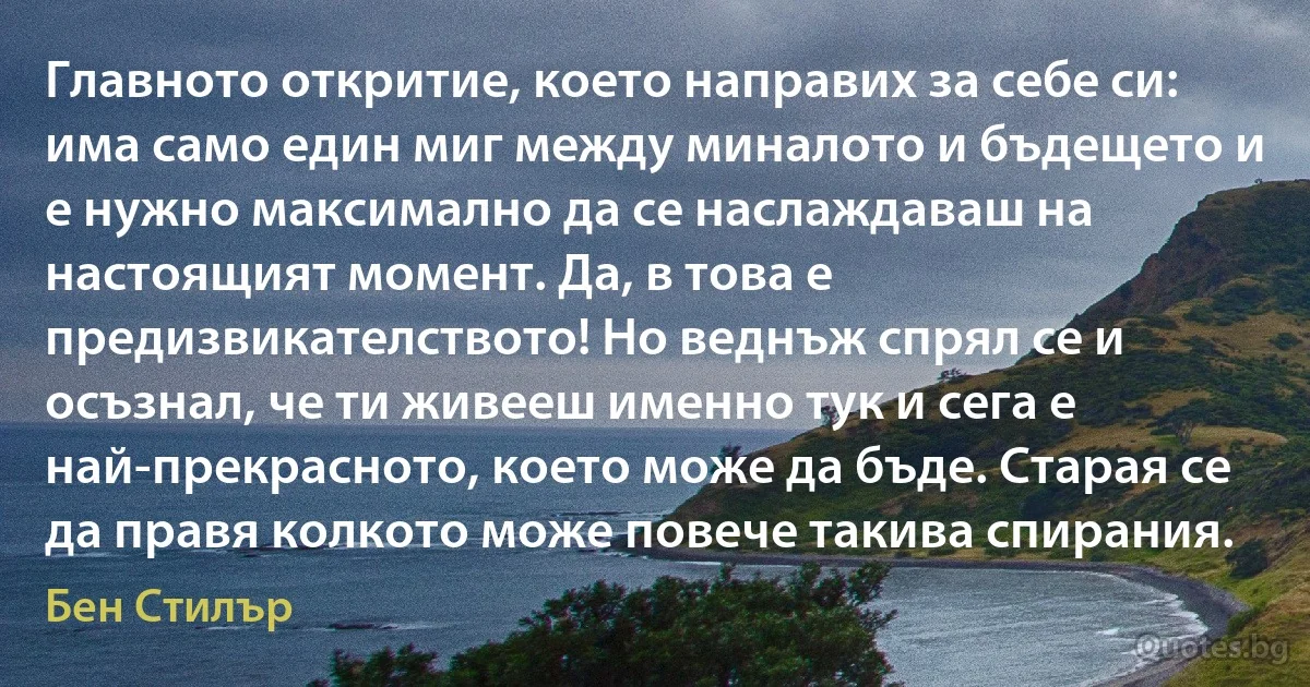 Главното откритие, което направих за себе си: има само един миг между миналото и бъдещето и е нужно максимално да се наслаждаваш на настоящият момент. Да, в това е предизвикателството! Но веднъж спрял се и осъзнал, че ти живееш именно тук и сега е най-прекрасното, което може да бъде. Старая се да правя колкото може повече такива спирания. (Бен Стилър)