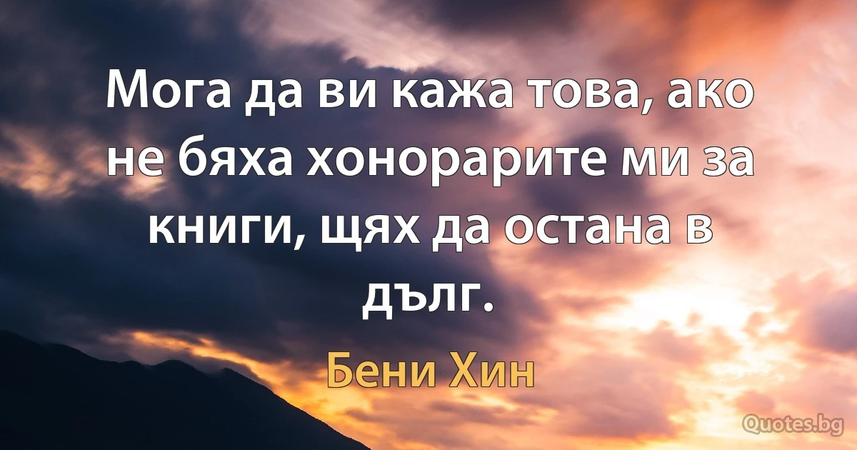 Мога да ви кажа това, ако не бяха хонорарите ми за книги, щях да остана в дълг. (Бени Хин)