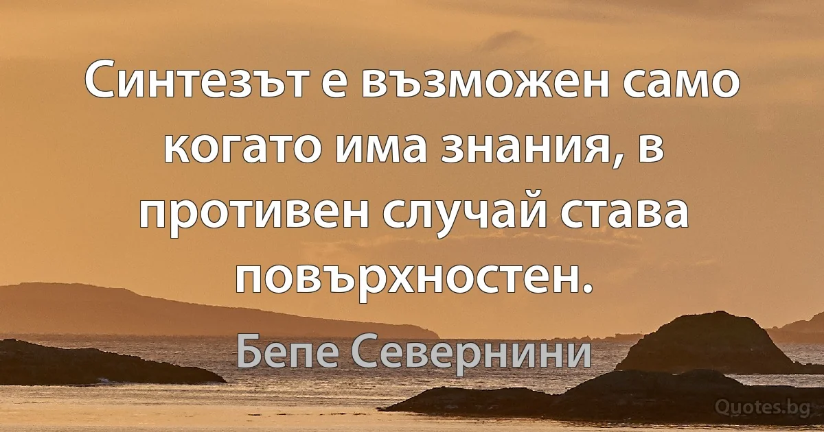 Синтезът е възможен само когато има знания, в противен случай става повърхностен. (Бепе Севернини)