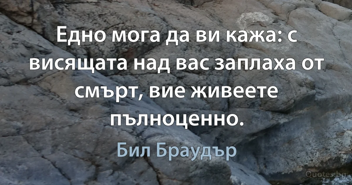 Едно мога да ви кажа: с висящата над вас заплаха от смърт, вие живеете пълноценно. (Бил Браудър)