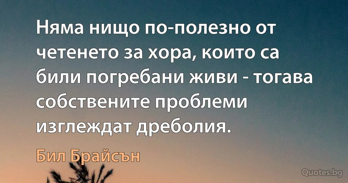 Няма нищо по-полезно от четенето за хора, които са били погребани живи - тогава собствените проблеми изглеждат дреболия. (Бил Брайсън)