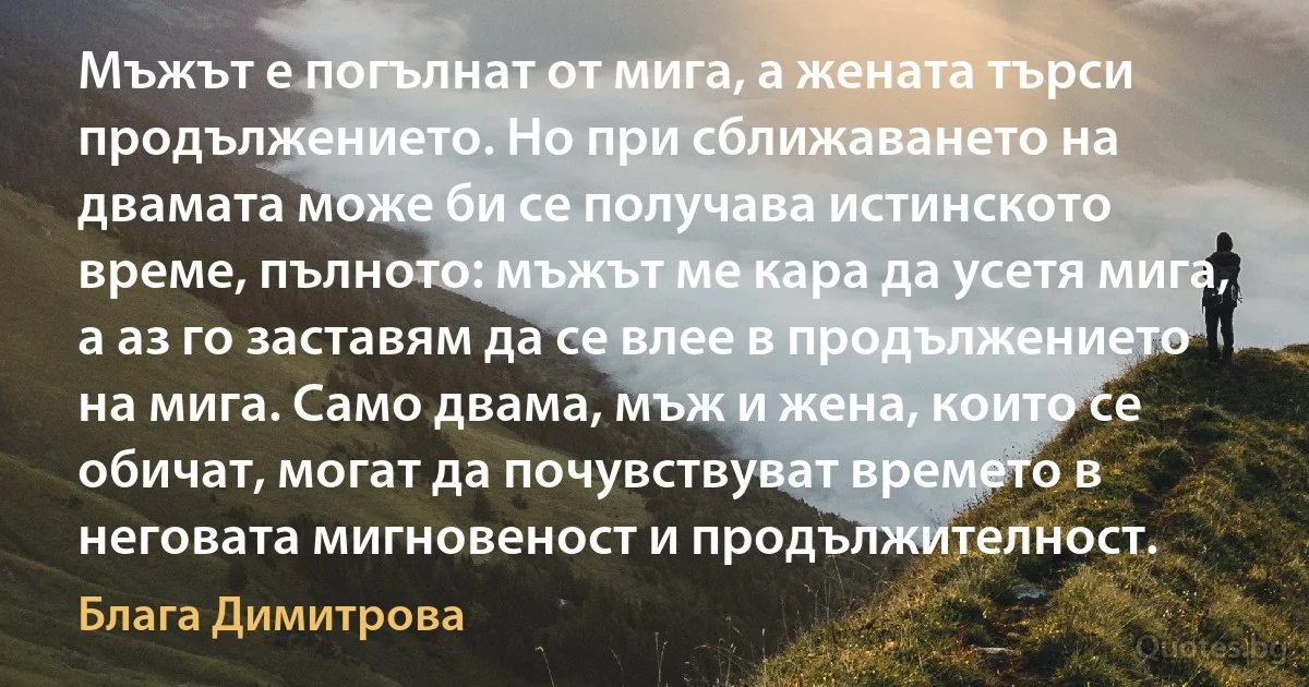 Мъжът е погълнат от мига, а жената търси продължението. Но при сближаването на двамата може би се получава истинското време, пълното: мъжът ме кара да усетя мига, а аз го заставям да се влее в продължението на мига. Само двама, мъж и жена, които се обичат, могат да почувствуват времето в неговата мигновеност и продължителност. (Блага Димитрова)