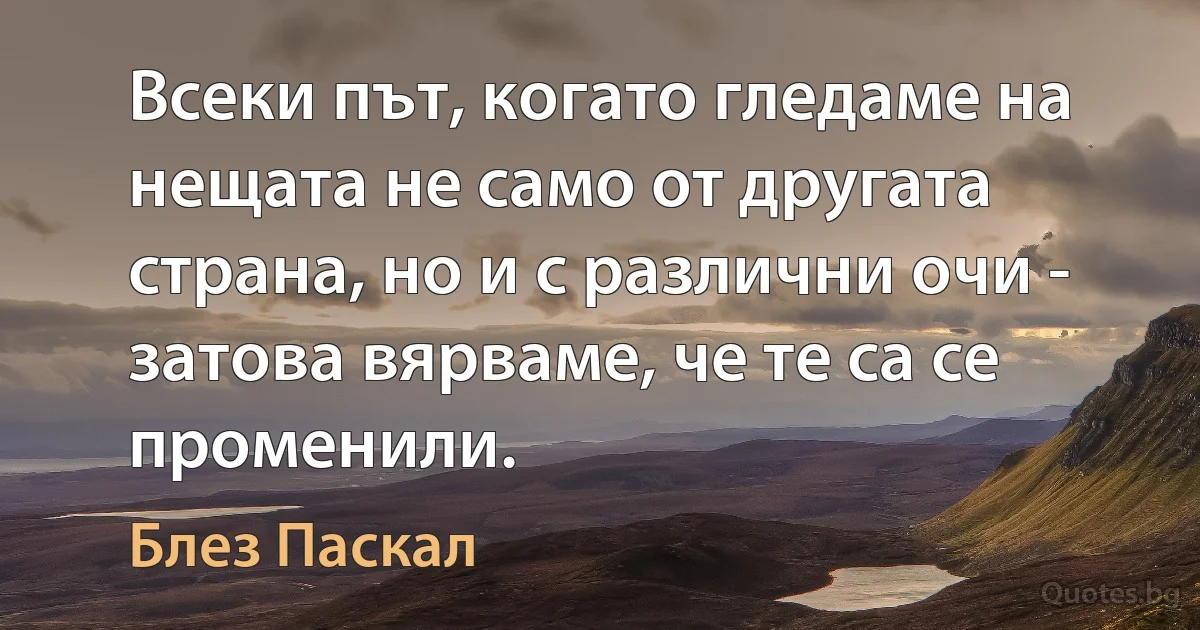 Всеки път, когато гледаме на нещата не само от другата страна, но и с различни очи - затова вярваме, че те са се променили. (Блез Паскал)