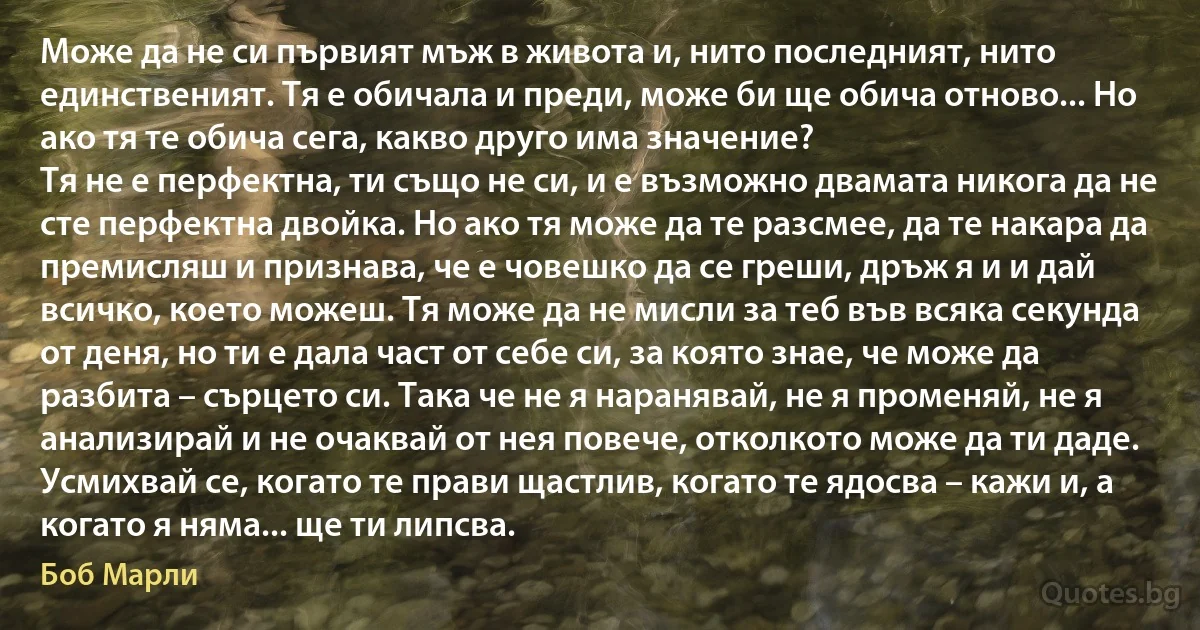 Може да не си първият мъж в живота и, нито последният, нито единственият. Тя е обичала и преди, може би ще обича отново... Но ако тя те обича сега, какво друго има значение?
Тя не е перфектна, ти също не си, и е възможно двамата никога да не сте перфектна двойка. Но ако тя може да те разсмее, да те накара да премисляш и признава, че е човешко да се греши, дръж я и и дай всичко, което можеш. Тя може да не мисли за теб във всяка секунда от деня, но ти е дала част от себе си, за която знае, че може да разбита – сърцето си. Така че не я наранявай, не я променяй, не я анализирай и не очаквай от нея повече, отколкото може да ти даде.
Усмихвай се, когато те прави щастлив, когато те ядосва – кажи и, а когато я няма... ще ти липсва. (Боб Марли)