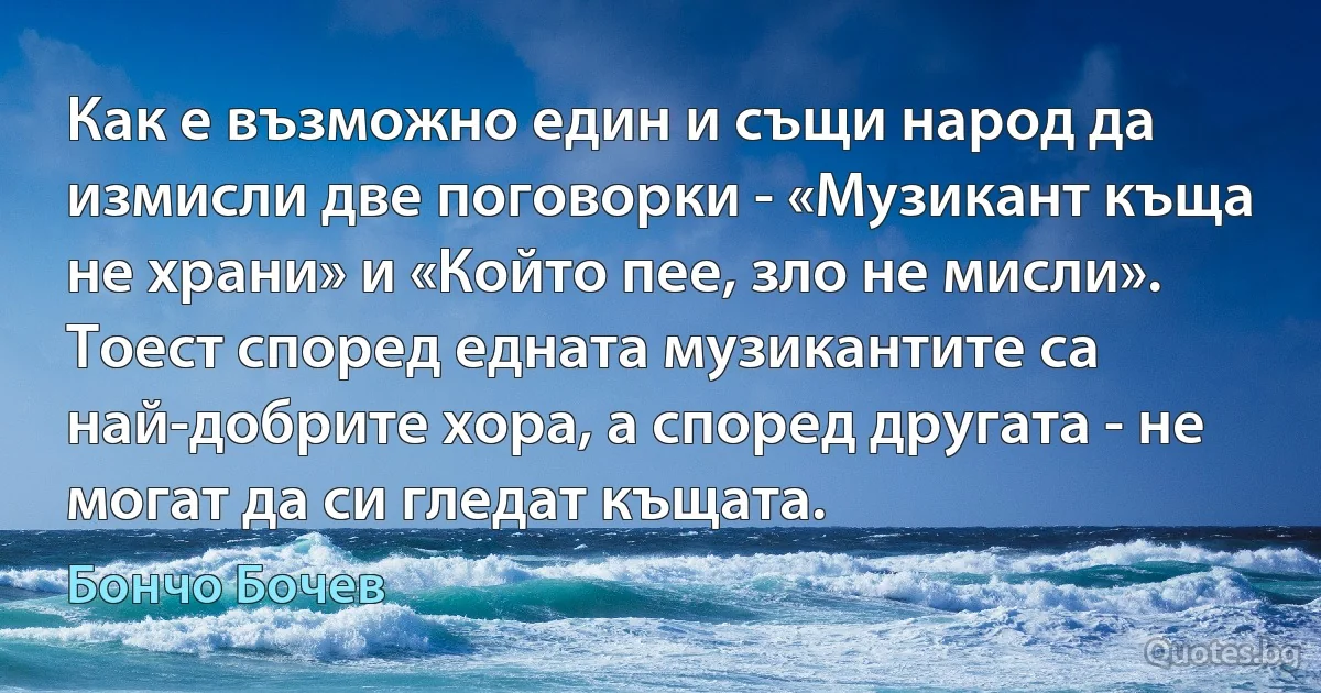 Как е възможно един и същи народ да измисли две поговорки - «Музикант къща не храни» и «Който пее, зло не мисли». Тоест според едната музикантите са най-добрите хора, а според другата - не могат да си гледат къщата. (Бончо Бочев)