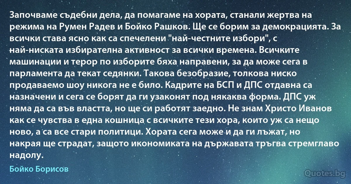 Започваме съдебни дела, да помагаме на хората, станали жертва на режима на Румен Радев и Бойко Рашков. Ще се борим за демокрацията. За всички става ясно как са спечелени "най-честните избори", с най-ниската избирателна активност за всички времена. Всичките машинации и терор по изборите бяха направени, за да може сега в парламента да текат седянки. Такова безобразие, толкова ниско продаваемо шоу никога не е било. Кадрите на БСП и ДПС отдавна са назначени и сега се борят да ги узаконят под някаква форма. ДПС уж няма да са във властта, но ще си работят заедно. Не знам Христо Иванов как се чувства в една кошница с всичките тези хора, които уж са нещо ново, а са все стари политици. Хората сега може и да ги лъжат, но накрая ще страдат, защото икономиката на държавата тръгва стремглаво надолу. (Бойко Борисов)